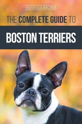 The Complete Guide to Boston Terriers: Preparing For, Housebreaking, Socializing, Feeding, and Loving Your New Boston Terrier Puppy - Vanessa Richie - cover