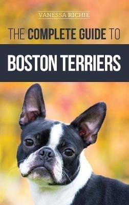 The Complete Guide to Boston Terriers: Preparing For, Housebreaking, Socializing, Feeding, and Loving Your New Boston Terrier Puppy - Vanessa Richie - cover