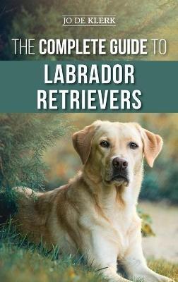 The Complete Guide to Labrador Retrievers: Selecting, Raising, Training, Feeding, and Loving Your New Lab from Puppy to Old-Age - Joanna de Klerk - cover
