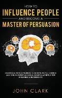 How to Influence People and Become A Master of Persuasion: Discover Advanced Methods to Analyze People, Control Emotions and Body Language. Leverage Manipulation in Business & Relationships - Clark John - cover
