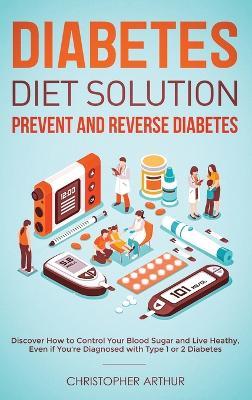Diabetes Diet Solution: Prevent and Reverse Diabetes: Discover How to Control Your Blood Sugar and Live Heathy, Even if You're Diagnosed with Type 1 or 2 Diabetes - Christopher Arthur - cover