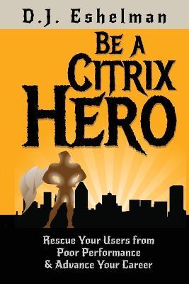 Be A Citrix Hero: Rescue Your Users from Poor Performance & Advance Your Career - D J Eshelman - cover