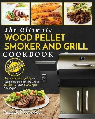 Wood Pellet Smoker and Grill Cookbook: The Ultimate Wood Pellet Smoker and Grill Cookbook - The Ultimate Guide and Recipe Book for the Most Delicious and Flavorful Barbecu - Patrick Norwood - cover