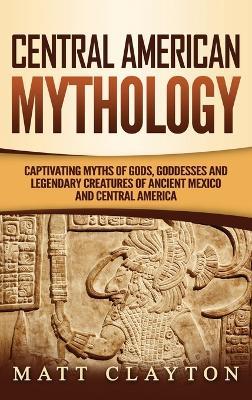 Central American Mythology: Captivating Myths of Gods, Goddesses, and Legendary Creatures of Ancient Mexico and Central America - Matt Clayton - cover