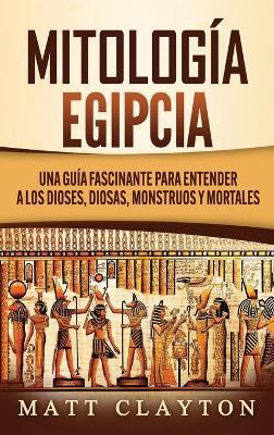 Mitología Egipcia: Una Guía Fascinante para Entender a los Dioses, Diosas, Monstruos y Mortales - Matt Clayton - cover