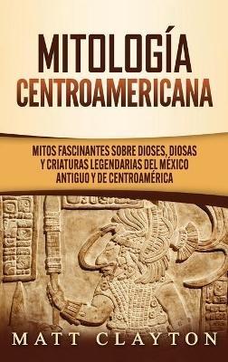 Mitología Centroamericana: Mitos fascinantes sobre dioses, diosas y criaturas legendarias del México antiguo y de Centroamérica - Matt Clayton - cover