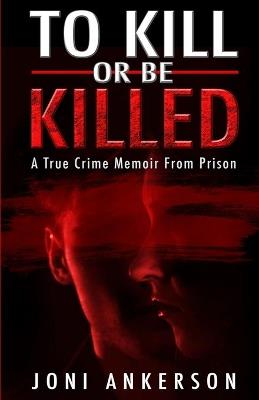 To Kill Or Be Killed: A True Crime Memoir From Prison - Joni Ankerson - cover