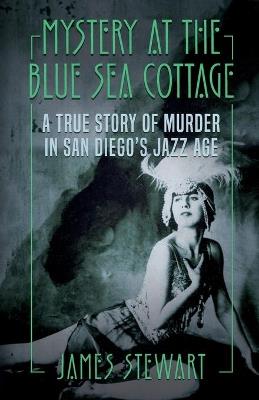Mystery At The Blue Sea Cottage: A True Story of Murder in San Diego's Jazz Age - James Stewart - cover