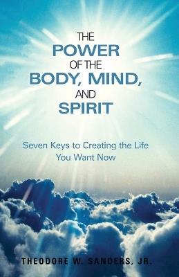 The Power of the Body, Mind, and Spirit: Seven Keys to Creating the Life You Want Now - Theodore W Sanders - cover