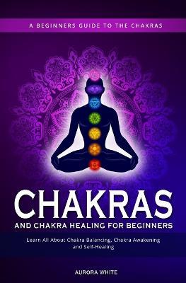 Chakras and Chakra Healing for Beginners: A Beginners Guide to the Chakras - Learn All About Chakra Balancing, Chakra Awakening and Self-Healing Through Chakra Meditations - Aurora White - cover