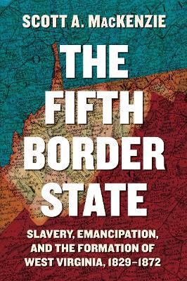 The Fifth Border State: Slavery, Emancipation, and the Formation of West Virginia, 1829-1872 - Scott A. MacKenzie - cover