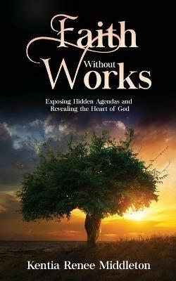 Faith Without Works: Exposing Hidden Agendas And Revealing The Heart Of God - Kentia Renee Middleton - cover
