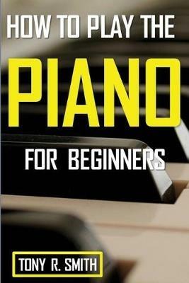 How to Play The Piano: For Beginner's A Complete Guide (How to Play the Piano and Keyboard) - Tony R Smith - cover