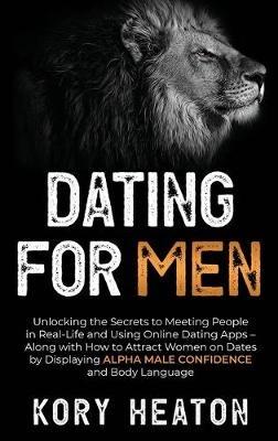 Dating for Men: Unlocking the Secrets to Meeting People in Real-Life and Using Online Dating Apps - Along with How to Attract Women on Dates by Displaying Alpha Male Confidence and Body Language - Kory Heaton - cover