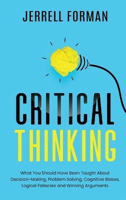 Critical Thinking: What You Should Have Been Taught About Decision-Making, Problem Solving, Cognitive Biases, Logical Fallacies and Winning Arguments - Jerrell Forman - cover
