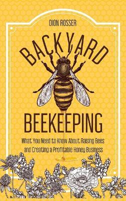 Backyard Beekeeping: What You Need to Know About Raising Bees and Creating a Profitable Honey Business - Dion Rosser - cover