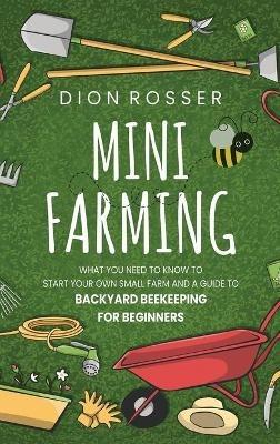Mini Farming: What You Need to Know to Start Your Own Small Farm and a Guide to Backyard Beekeeping for Beginners - Dion Rosser - cover