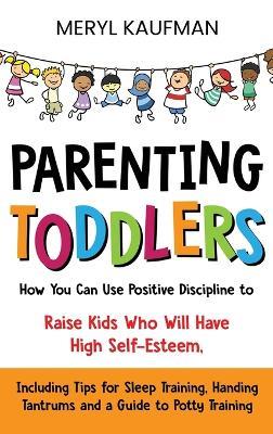 Parenting Toddlers: How You Can Use Positive Discipline to Raise Kids Who Will Have High Self-Esteem, Including Tips for Sleep Training, Handing Tantrums and a Guide to Potty Training - Meryl Kaufman - cover