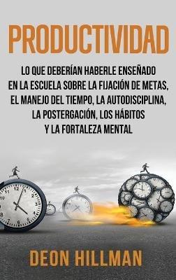 Productividad: Lo que deberían haberle enseñado en la escuela sobre la fijación de metas, el manejo del tiempo, la autodisciplina, la postergación, los hábitos y la fortaleza mental - Deon Hillman - cover