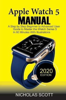 Apple Watch 5 Manual: A Step by Step Beginner to Advanced User Guide to Master the iWatch Series 5 in 60 Minutes...With Illustrations. - Nicholas Scott - cover