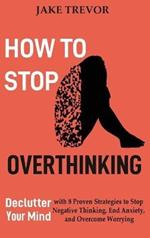 How to Stop Overthinking: Declutter Your Mind with 8 Proven Strategies to Stop Negative Thinking, End Anxiety, and Overcome Worrying