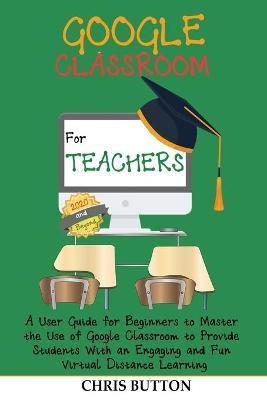 Google Classroom for Teachers (2020 and Beyond): A User Guide for Beginners to Master the Use of Google Classroom to Provide Students With an Engaging and Fun Virtual Distance Learning - Chris Button - cover