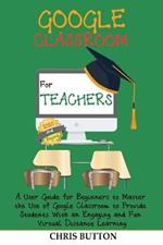 Google Classroom for Teachers (2020 and Beyond): A User Guide for Beginners to Master the Use of Google Classroom to Provide Students With an Engaging and Fun Virtual Distance Learning