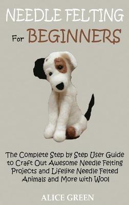 Needle Felting for Beginners: The Complete Step by Step User Guide to Craft Out Awesome Needle Felting Projects and Lifelike Needle Felted Animals and More with Wool - Alice Green - cover