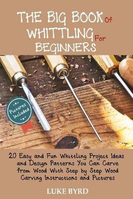 The Big Book of Whittling for Beginners: 20 Easy and Fun Whittling Project Ideas and Design Patterns You Can Carve from Wood With Step by Step Wood Carving Instructions and Pictures - Luke Byrd - cover