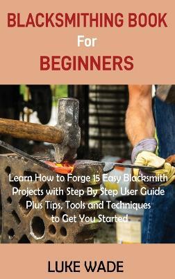 Blacksmithing Book for Beginners: Learn How to Forge 15 Easy Blacksmith Projects with Step By Step User Guide Plus Tips, Tools and Techniques to Get You Started - Luke Wade - cover
