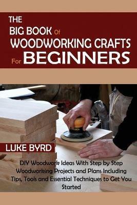 The Big Book of Woodworking Crafts for Beginners: DIY Woodwork Ideas With Step by Step Woodworking Projects and Plans Including Tips, Tools and Essential Techniques to Get You Started - Luke Byrd - cover