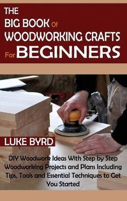The Big Book of Woodworking Crafts for Beginners: DIY Woodwork Ideas With Step by Step Woodworking Projects and Plans Including Tips, Tools and Essential Techniques to Get You Started - Luke Byrd - cover