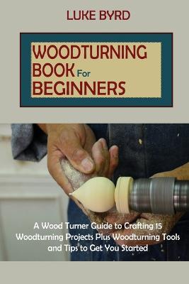 Woodturning Book for Beginners: A Wood Turner Guide to Crafting 15 Woodturning Projects Plus Woodturning Tools and Tips to Get You Started - Luke Byrd - cover