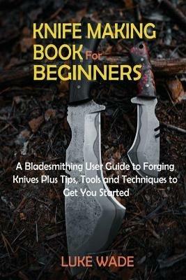Knife Making Book for Beginners: A Bladesmithing User Guide to Forging Knives Plus Tips, Tools and Techniques to Get You Started - Luke Wade - cover