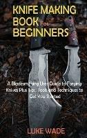 Knife Making Book for Beginners: A Bladesmithing User Guide to Forging Knives Plus Tips, Tools and Techniques to Get You Started - Luke Wade - cover