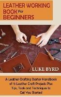 Leather Working Book for Beginners: A Leather Crafting Starter Handbook of 15 Leather Craft Projects Plus Tips, Tools and Techniques to Get You Started - Luke Byrd - cover