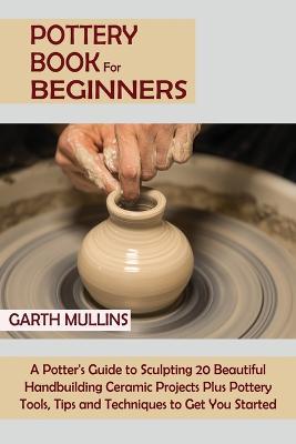 Pottery Book for Beginners: A Potter's Guide to Sculpting 20 Beautiful Handbuilding Ceramic Projects Plus Pottery Tools, Tips and Techniques to Get You Started - Garth Mullins - cover