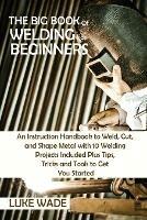 The Big Book of Welding for Beginners: An Instruction Handbook to Weld, Cut, and Shape Metal with 10 Welding Projects Included Plus Tips, Tricks and Tools to Get You Started