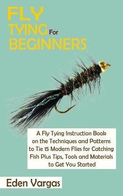 Fly Tying for Beginners: A Fly Tying Instruction Book on the Techniques and Patterns to Tie 15 Modern Flies for Catching Fish Plus Tips, Tools and Materials to Get You Started - Eden Vargas - cover