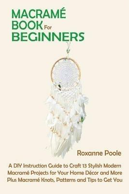 Macrame Book for Beginners: A DIY Instruction Guide to Craft 13 Stylish Modern Macrame Projects for Your Home Decor and More Plus Macrame Knots, Patterns and Tips to Get You Started - Roxanne Poole - cover
