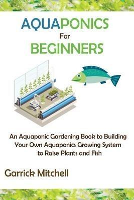 Aquaponics for Beginners: An Aquaponic Gardening Book to Building Your Own Aquaponics Growing System to Raise Plants and Fish - Garrick Mitchell - cover