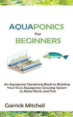 Aquaponics for Beginners: An Aquaponic Gardening Book to Building Your Own Aquaponics Growing System to Raise Plants and Fish - Garrick Mitchell - cover