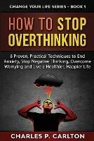 How to Stop Overthinking: 8 Proven, Practical Techniques to End Anxiety, Stop Negative Thinking, Overcome Worrying and Live a Healthier, Happier Life - Charles P Carlton - cover