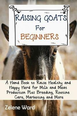 Raising Goats for Beginners: A Hand Book to Raise Healthy and Happy Herd for Milk and Meat Production Plus Breeding, Routine Care, Marketing and More - Zelene Ward - cover
