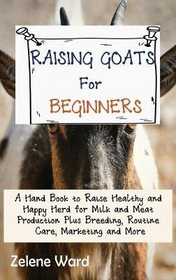 Raising Goats for Beginners: A Hand Book to Raise Healthy and Happy Herd for Milk and Meat Production Plus Breeding, Routine Care, Marketing and More - Zelene Ward - cover