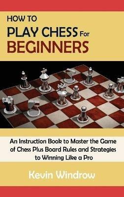 How to Play Chess for Beginners: An Instruction Book to Master the Game of Chess Plus Board Rules and Strategies to Winning Like a Pro - Kevin Windrow - cover
