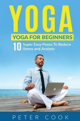 Yoga: Yoga For Beginners 10 Super Easy Poses To Reduce Stress and Anxiety - Peter Cook - cover