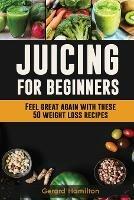 Juicing For Beginners: Feel Great Again With These 50 Weight Loss Juice Recipes! - Gerard Hamilton - cover