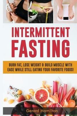 Intermittent Fasting: Burn Fat, Lose Weight And Build Muscle With Ease While Still Eating Your Favorite Foods! - Gerard Hamilton - cover