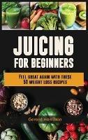Juicing For Beginners: Feel Great Again With These 50 Weight Loss Juice Recipes! - Gerard Hamilton - cover